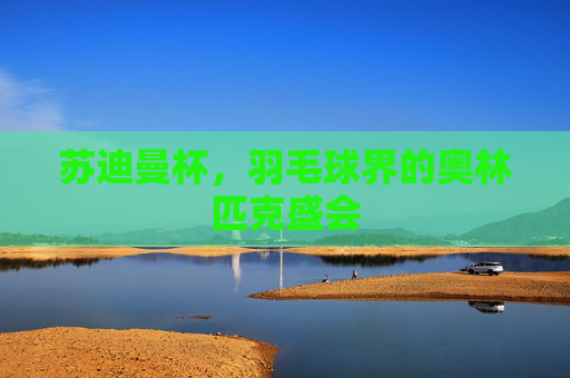 苏迪曼杯,羽毛球界的奥林匹克盛会 苏迪曼杯,羽毛球界的奥林匹克盛会