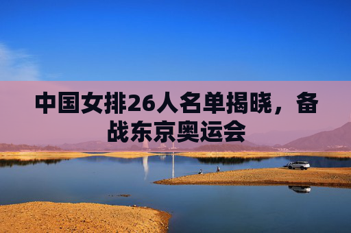 中国女排26人名单揭晓，备战东京奥运会