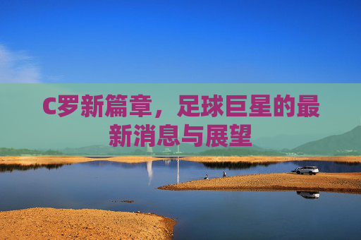 C罗新篇章，足球巨星的最新消息与展望