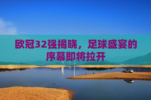 欧冠32强揭晓，足球盛宴的序幕即将拉开
