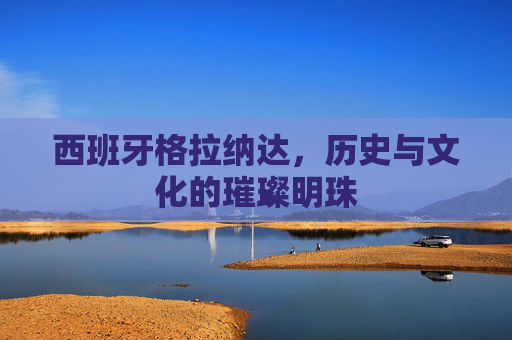 西班牙格拉纳达,历史与文化的璀璨明珠 西班牙格拉纳达,历史与文化的璀璨明珠
