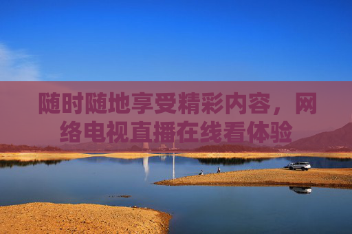 随时随地享受精彩内容，网络电视直播在线看体验