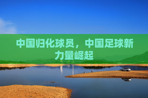 中国归化球员，中国足球新力量崛起