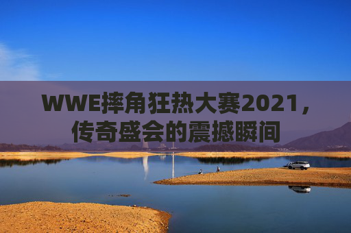 WWE摔角狂热大赛2021，传奇盛会的震撼瞬间