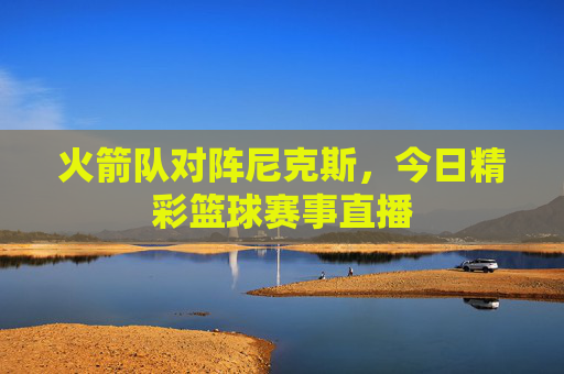 火箭队对阵尼克斯，今日精彩篮球赛事直播