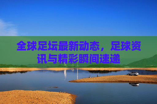 全球足坛最新动态,足球资讯与精彩瞬间速递 全球足坛最新动态,足球资讯与精彩瞬间速递