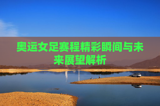 奥运女足赛程精彩瞬间与未来展望解析