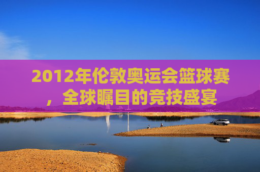 2012年伦敦奥运会篮球赛，全球瞩目的竞技盛宴