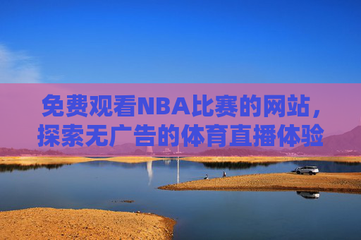 免费观看NBA比赛的网站，探索无广告的体育直播体验