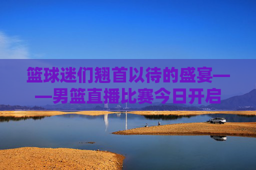 篮球迷们翘首以待的盛宴——男篮直播比赛今日开启