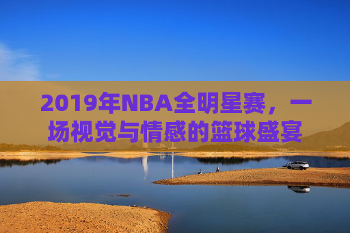 2019年NBA全明星赛,一场视觉与情感的篮球盛宴 2019年NBA全明星赛,一场视觉与情感的篮球盛宴