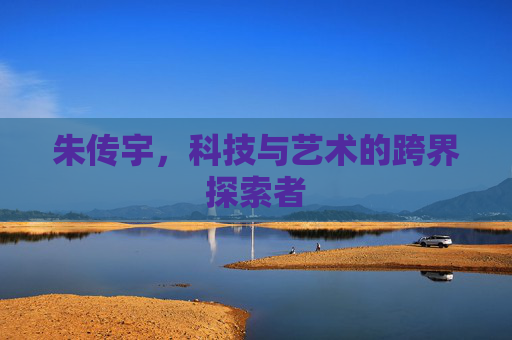 朱传宇,科技与艺术的跨界探索者 朱传宇,科技与艺术的跨界探索者