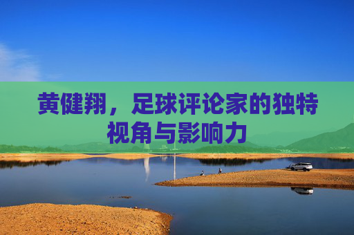 黄健翔,足球评论家的独特视角与影响力 黄健翔,足球评论家的独特视角与影响力