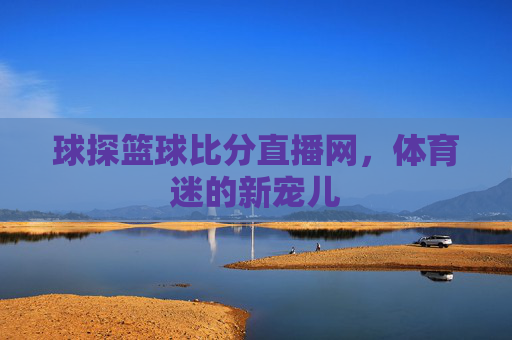 球探篮球比分直播网,体育迷的新宠儿 球探篮球比分直播网,体育迷的新宠儿
