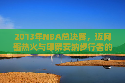 2013年NBA总决赛，迈阿密热火与印第安纳步行者的激烈对决