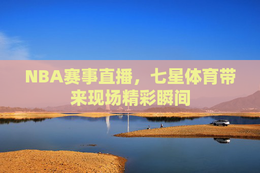 NBA赛事直播，七星体育带来现场精彩瞬间