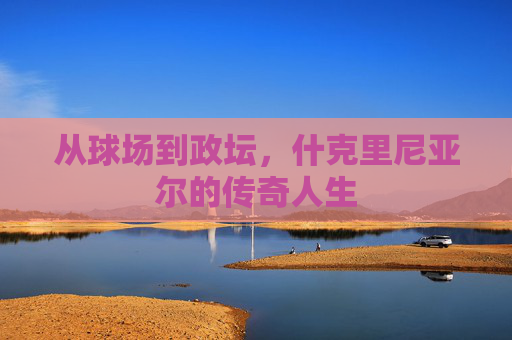 从球场到政坛，什克里尼亚尔的传奇人生