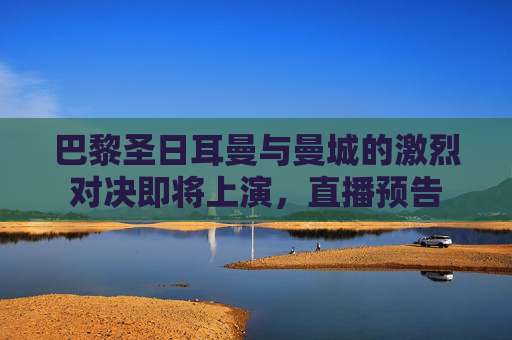 巴黎圣日耳曼与曼城的激烈对决即将上演，直播预告