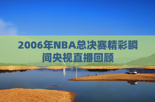 2006年NBA总决赛精彩瞬间央视直播回顾 2006年NBA总决赛精彩瞬间央视直播回顾