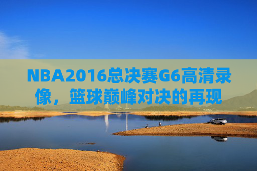 NBA2016总决赛G6高清录像，篮球巅峰对决的再现