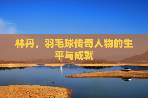林丹,羽毛球传奇人物的生平与成就 林丹,羽毛球传奇人物的生平与成就