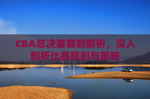 CBA总决赛赛制解析，深入剖析比赛规则与策略