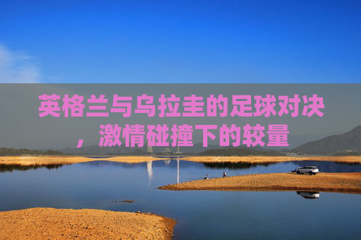 英格兰与乌拉圭的足球对决,激情碰撞下的较量 英格兰与乌拉圭的足球对决,激情碰撞下的较量