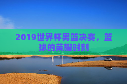 2019世界杯男篮决赛,篮球的荣耀时刻 2019世界杯男篮决赛,篮球的荣耀时刻