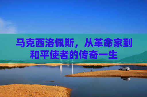 马克西洛佩斯,从革命家到和平使者的传奇一生 马克西洛佩斯,从革命家到和平使者的传奇一生