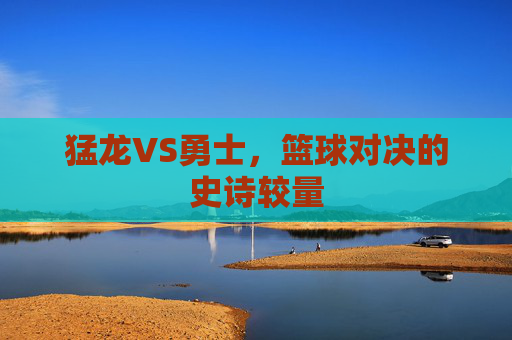 猛龙VS勇士,篮球对决的史诗较量 猛龙VS勇士,篮球对决的史诗较量