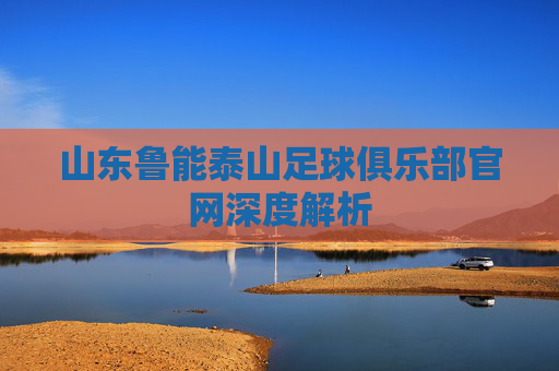 山东鲁能泰山足球俱乐部官网深度解析 山东鲁能泰山足球俱乐部官网深度解析