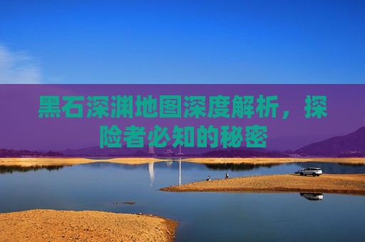 黑石深渊地图深度解析，探险者必知的秘密