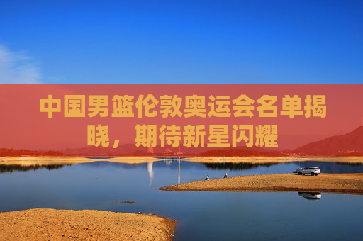中国男篮伦敦奥运会名单揭晓，期待新星闪耀