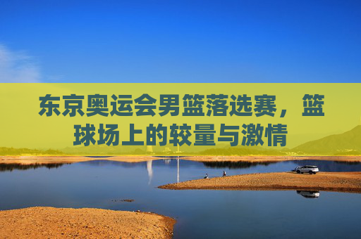 东京奥运会男篮落选赛,篮球场上的较量与激情 东京奥运会男篮落选赛,篮球场上的较量与激情