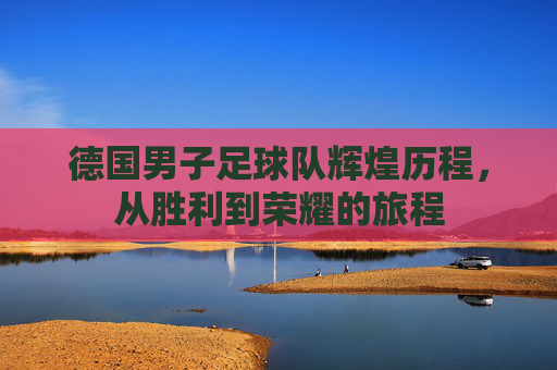 德国男子足球队辉煌历程，从胜利到荣耀的旅程