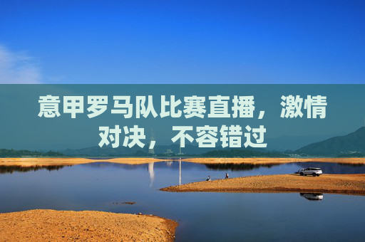 意甲罗马队比赛直播，激情对决，不容错过