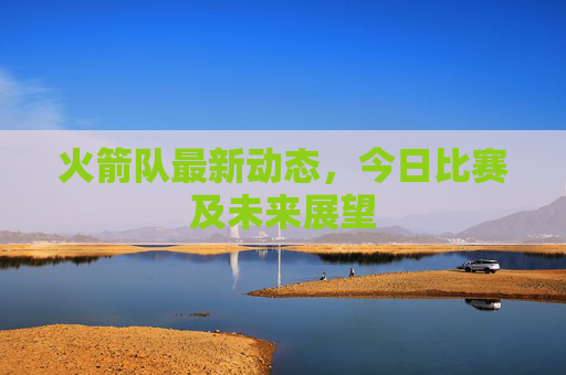 火箭队最新动态，今日比赛及未来展望