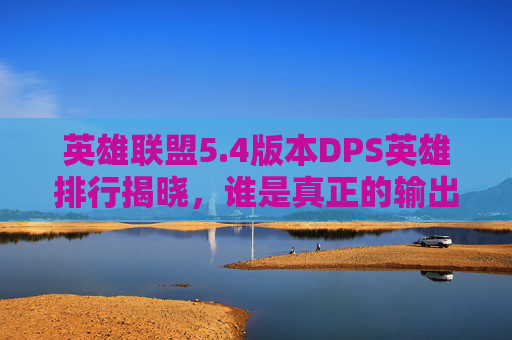 英雄联盟5.4版本DPS英雄排行揭晓，谁是真正的输出之王？