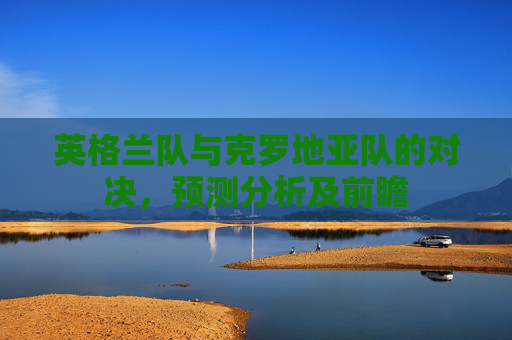 英格兰队与克罗地亚队的对决，预测分析及前瞻