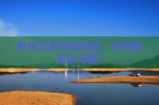 罗纳尔多转会难题，为何他无队可要？