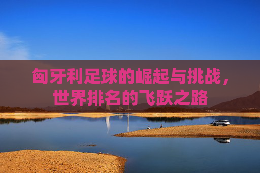 匈牙利足球的崛起与挑战，世界排名的飞跃之路