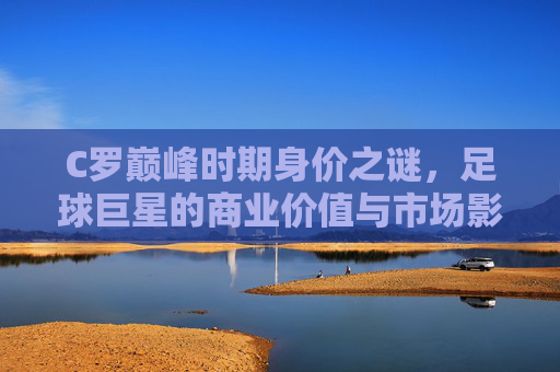 C罗巅峰时期身价之谜，足球巨星的商业价值与市场影响