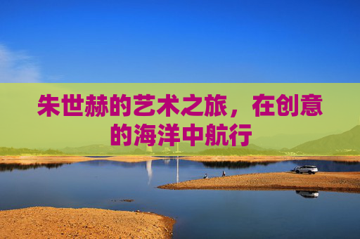 朱世赫的艺术之旅，在创意的海洋中航行