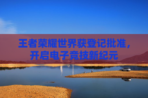 王者荣耀世界获登记批准，开启电子竞技新纪元