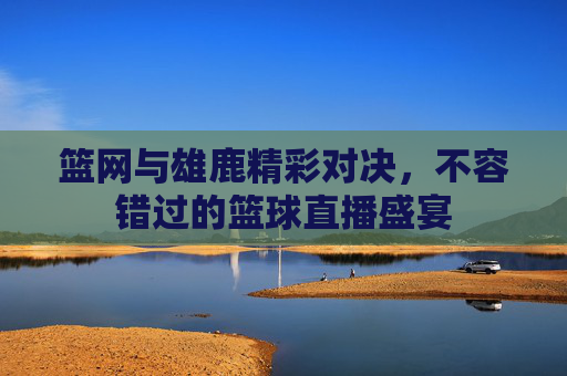 篮网与雄鹿精彩对决，不容错过的篮球直播盛宴