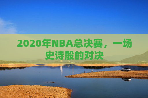 2020年NBA总决赛，一场史诗般的对决