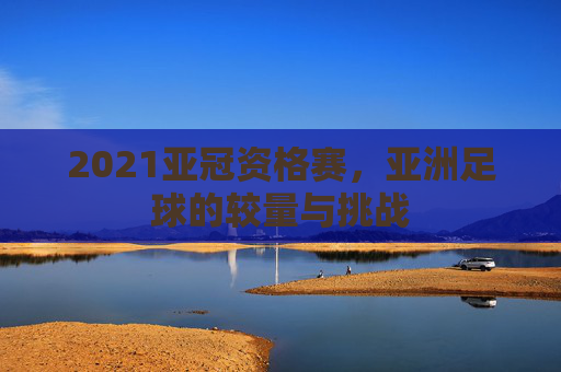 2021亚冠资格赛，亚洲足球的较量与挑战