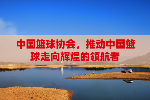 中国篮球协会，推动中国篮球走向辉煌的领航者
