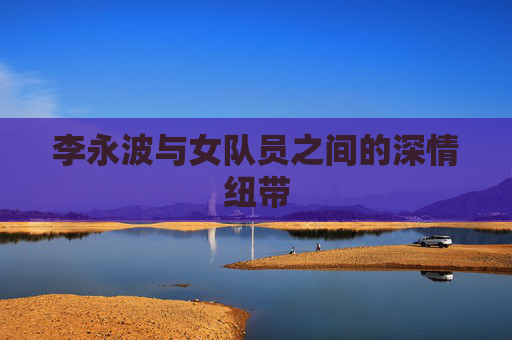 李永波与女队员之间的深情纽带