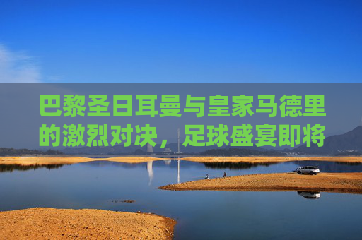 巴黎圣日耳曼与皇家马德里的激烈对决，足球盛宴即将上演
